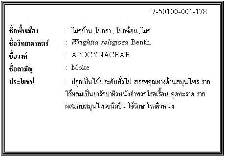 กล่องข้อความ: 7-50100-001-178 ชื่อพื้นเมือง : โมกบ้าน,โมกลา, โมกซ้อน,โมก ชื่อวิทยาศาสตร์ : Wrightia religiosa Benth. ชื่อวงศ์ : APOCYNACEAE ชื่อสามัญ : Moke ประโยชน์ : ปลูกเป็นไม้ประดับทั่วไป สรรพคุณทางด้านสมุนไพร ราก ใช้ผสมเป็นยารักษาผิวหนังจำพวกโรคเรื้อน คุดทะราด รากผสมกับสมุนไพรชนิดอื่น ใช้รักษาโรคผิวหนัง